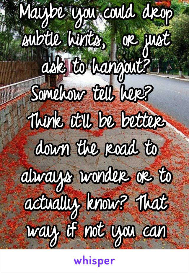 Maybe you could drop subtle hints,  or just ask to hangout? Somehow tell her? 
Think it'll be better down the road to always wonder or to actually know? That way if not you can move on. 