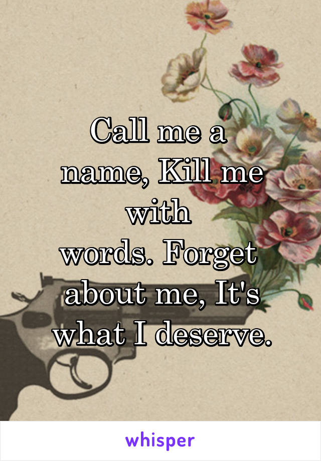 Call me a 
name, Kill me with 
words. Forget 
about me, It's what I deserve.