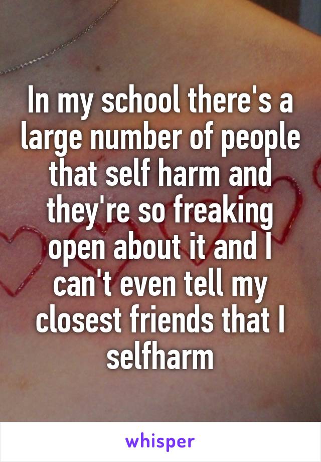 In my school there's a large number of people that self harm and they're so freaking open about it and I can't even tell my closest friends that I selfharm