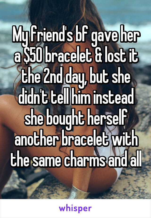 My friend's bf gave her a $50 bracelet & lost it the 2nd day, but she didn't tell him instead she bought herself another bracelet with the same charms and all 