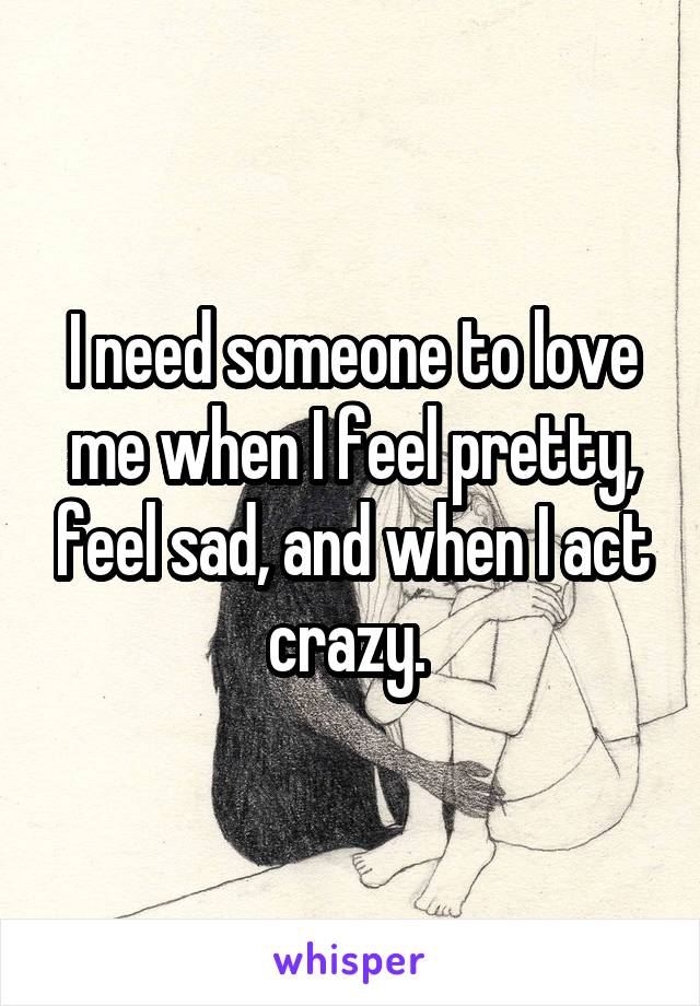 I need someone to love me when I feel pretty, feel sad, and when I act crazy. 