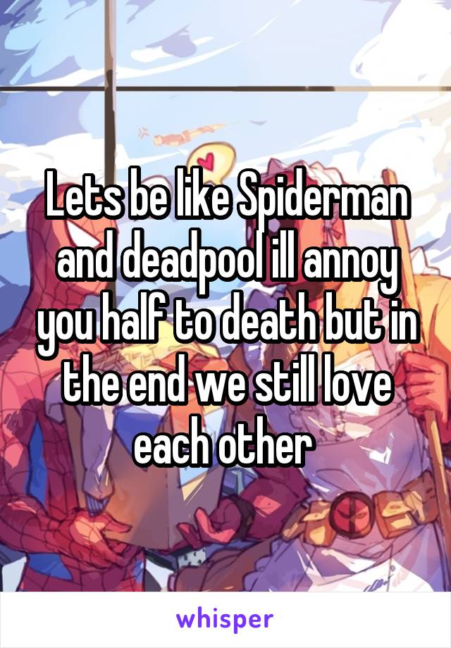 Lets be like Spiderman and deadpool ill annoy you half to death but in the end we still love each other 