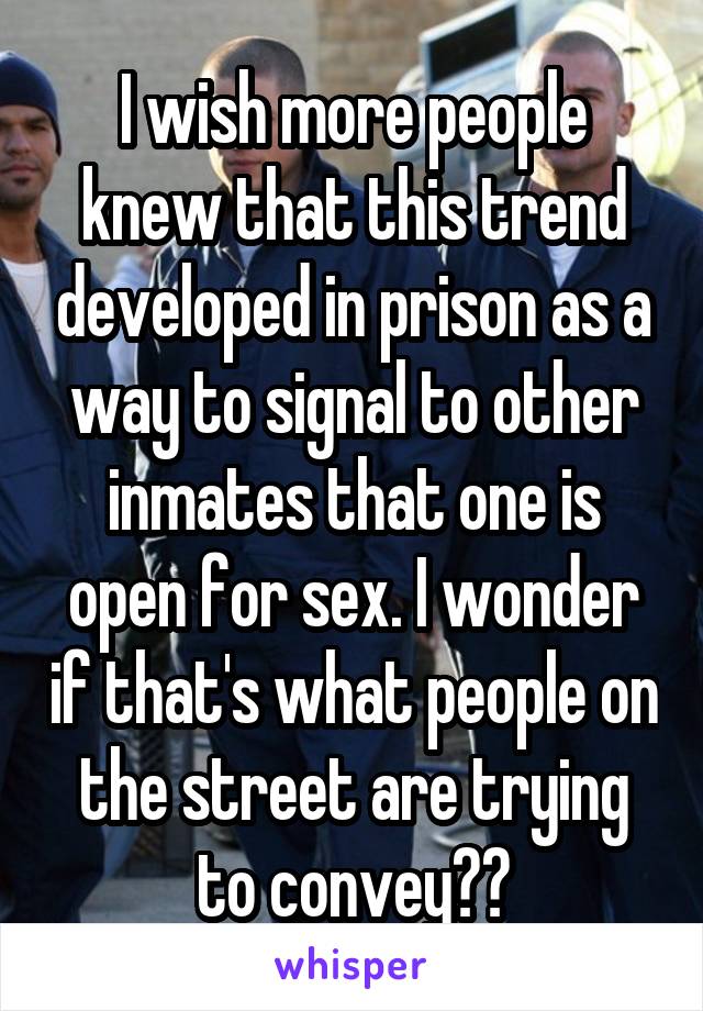 I wish more people knew that this trend developed in prison as a way to signal to other inmates that one is open for sex. I wonder if that's what people on the street are trying to convey??