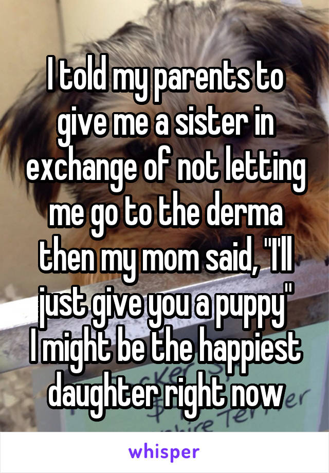 I told my parents to give me a sister in exchange of not letting me go to the derma then my mom said, "I'll just give you a puppy"
I might be the happiest daughter right now