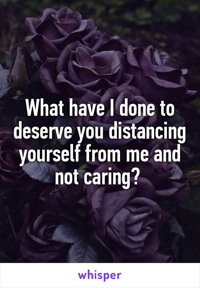 What have I done to deserve you distancing yourself from me and not caring? 