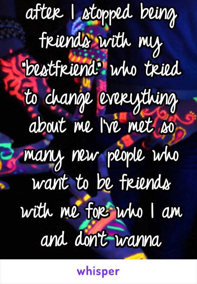 after I stopped being friends with my "bestfriend" who tried to change everything about me I've met so many new people who want to be friends with me for who I am and don't wanna change me