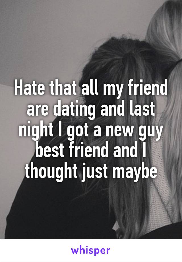 Hate that all my friend are dating and last night I got a new guy best friend and I thought just maybe