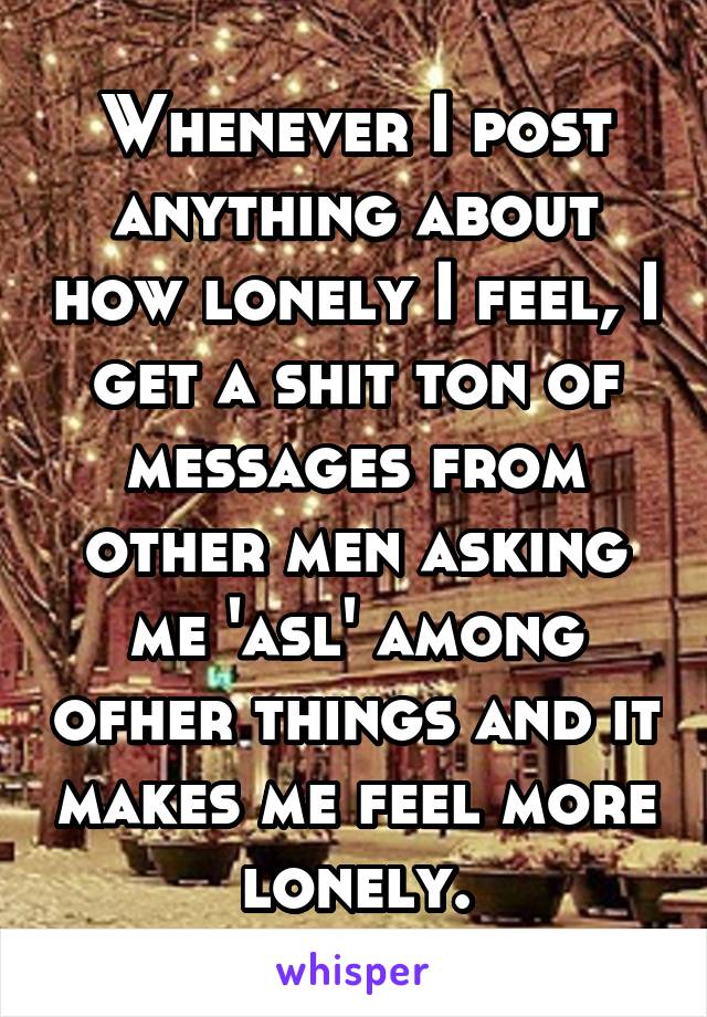 Whenever I post anything about how lonely I feel, I get a shit ton of messages from other men asking me 'asl' among ofher things and it makes me feel more lonely.