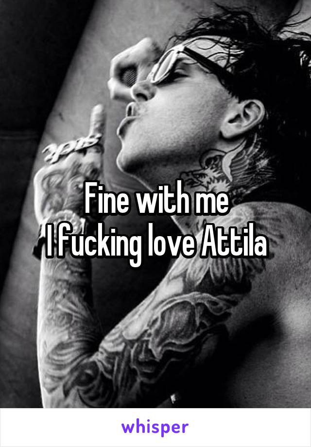 Fine with me
I fucking love Attila