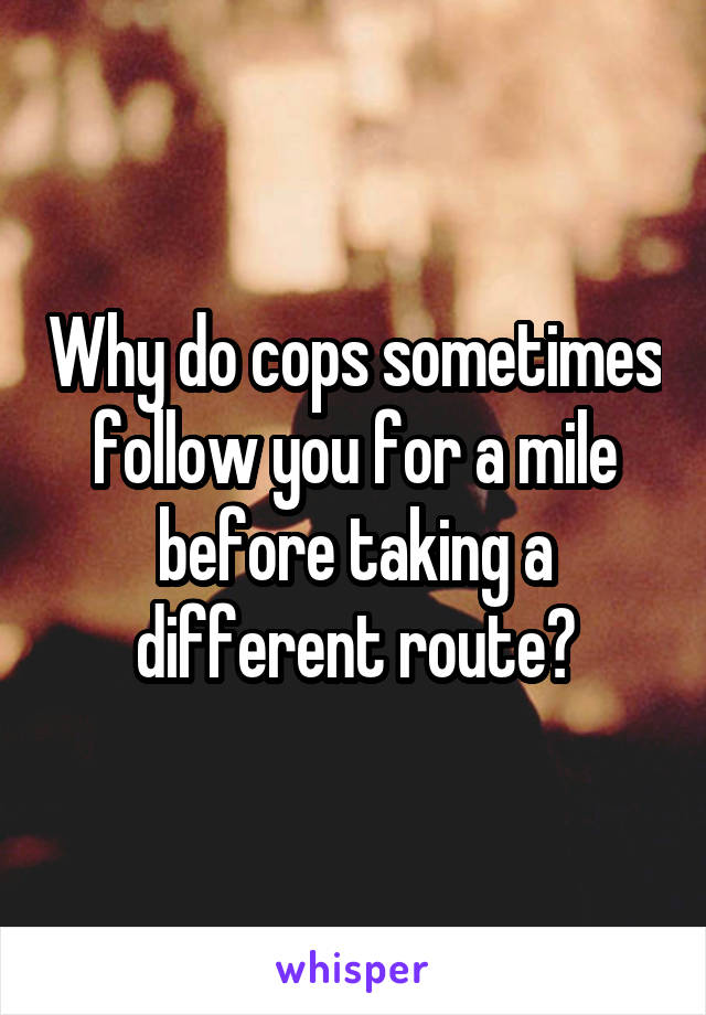 Why do cops sometimes follow you for a mile before taking a different route?