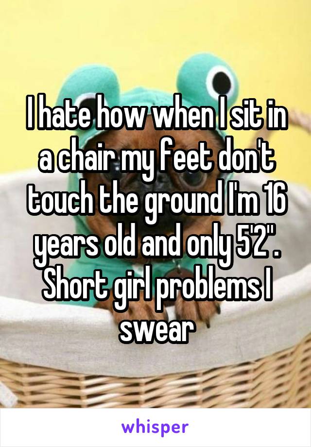 I hate how when I sit in a chair my feet don't touch the ground I'm 16 years old and only 5'2". Short girl problems I swear