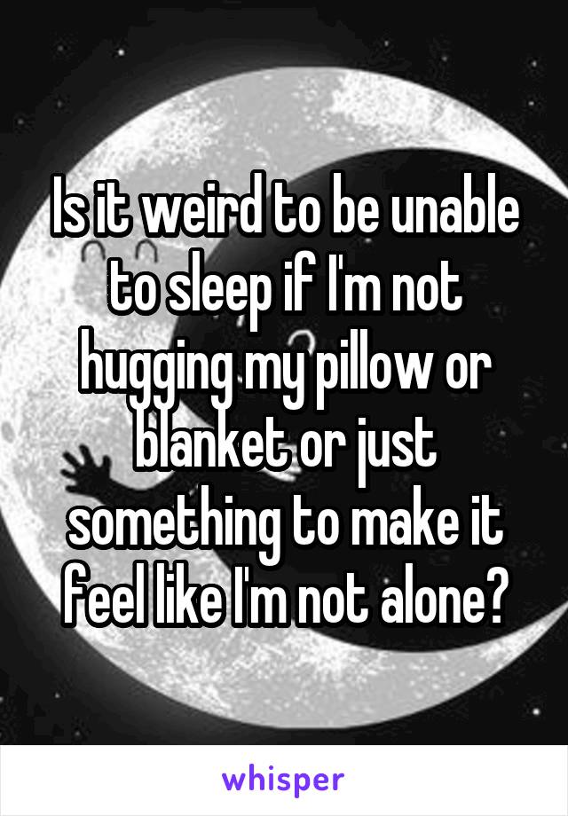 Is it weird to be unable to sleep if I'm not hugging my pillow or blanket or just something to make it feel like I'm not alone?