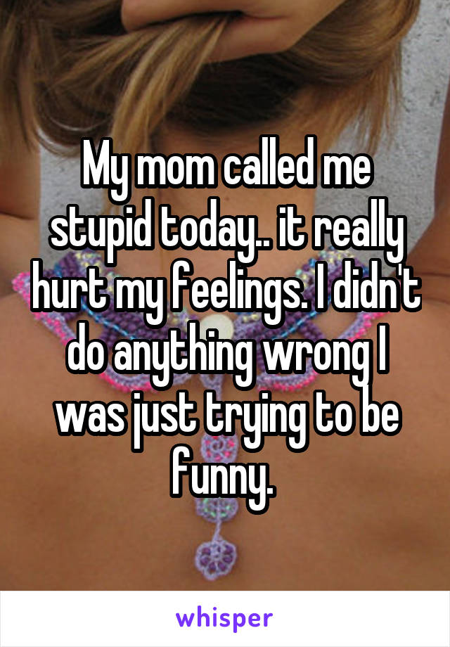 My mom called me stupid today.. it really hurt my feelings. I didn't do anything wrong I was just trying to be funny. 