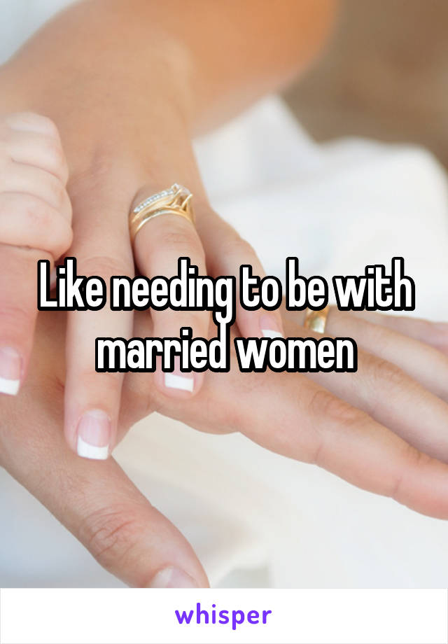 Like needing to be with married women