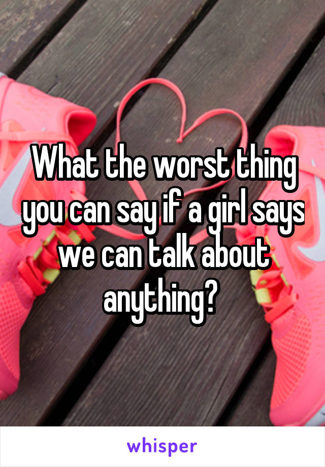 What the worst thing you can say if a girl says we can talk about anything? 