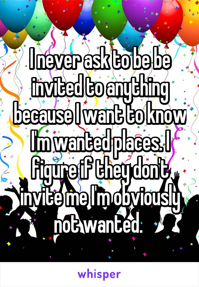 I never ask to be be invited to anything because I want to know I'm wanted places. I figure if they don't invite me I'm obviously not wanted. 