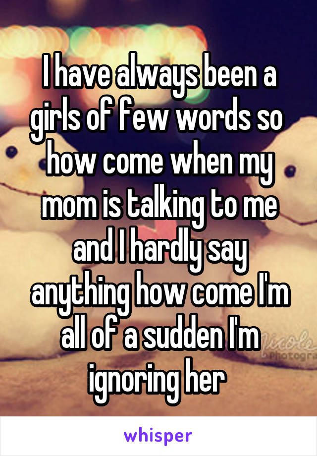 I have always been a girls of few words so  how come when my mom is talking to me and I hardly say anything how come I'm all of a sudden I'm ignoring her 