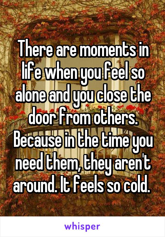 There are moments in life when you feel so alone and you close the door from others. Because in the time you need them, they aren't around. It feels so cold. 