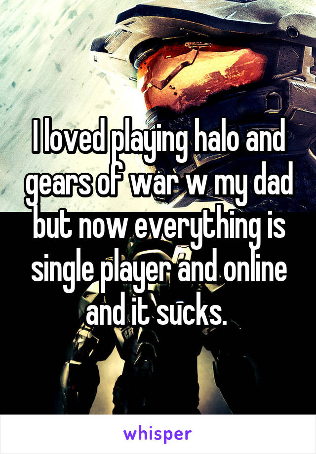 I loved playing halo and gears of war w my dad but now everything is single player and online and it sucks. 