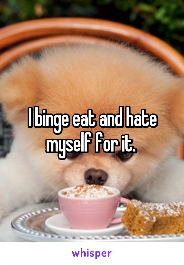 I binge eat and hate myself for it. 