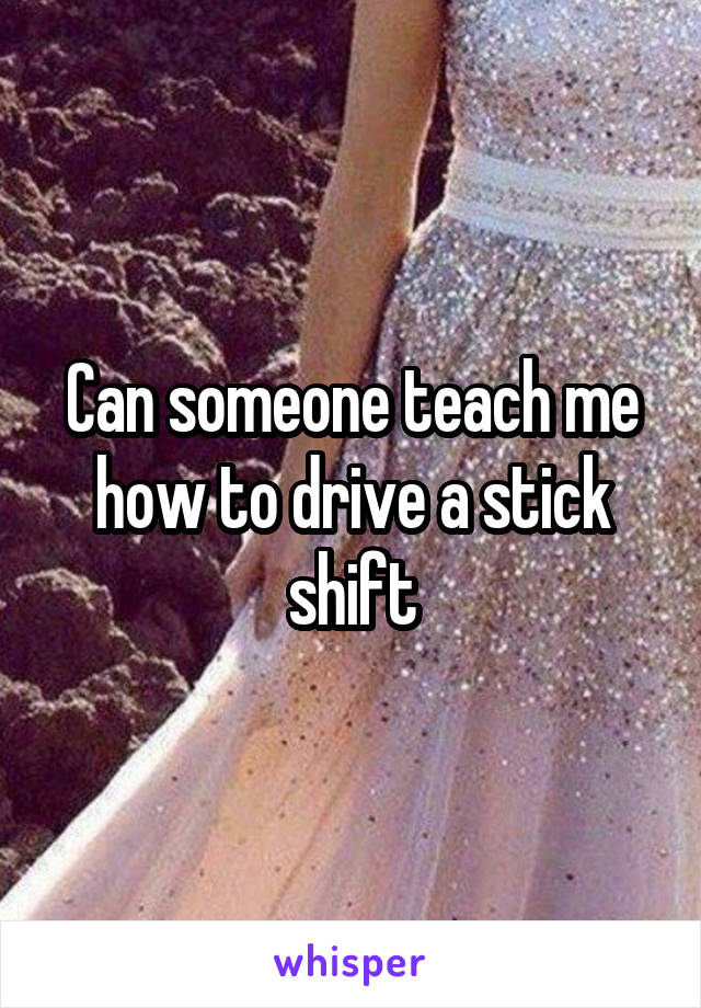 Can someone teach me how to drive a stick shift