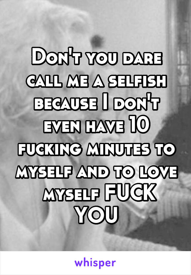 Don't you dare call me a selfish because I don't even have 10 fucking minutes to myself and to love
 myself FUCK YOU