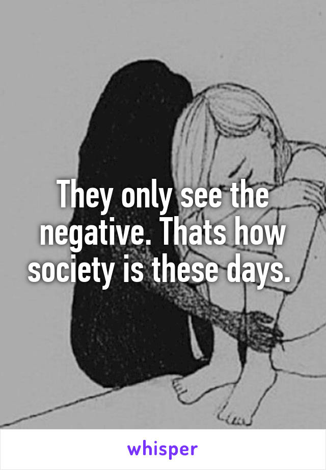 They only see the negative. Thats how society is these days. 