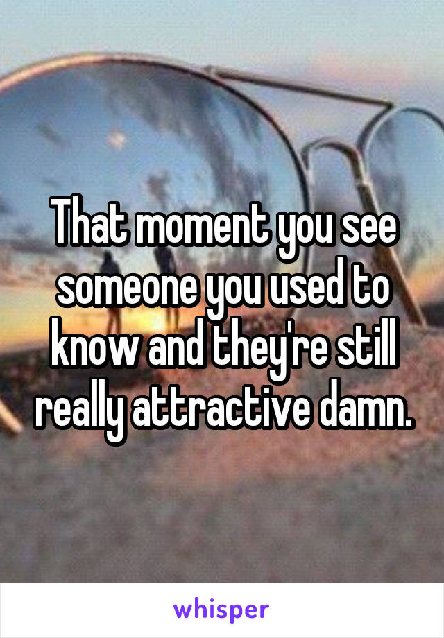 That moment you see someone you used to know and they're still really attractive damn.