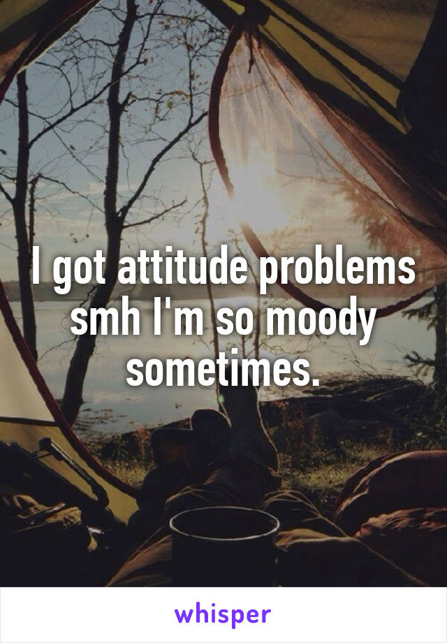 I got attitude problems smh I'm so moody sometimes.