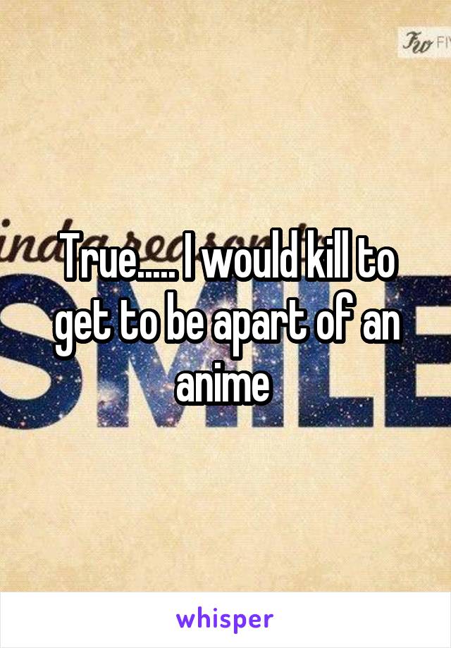 True..... I would kill to get to be apart of an anime 