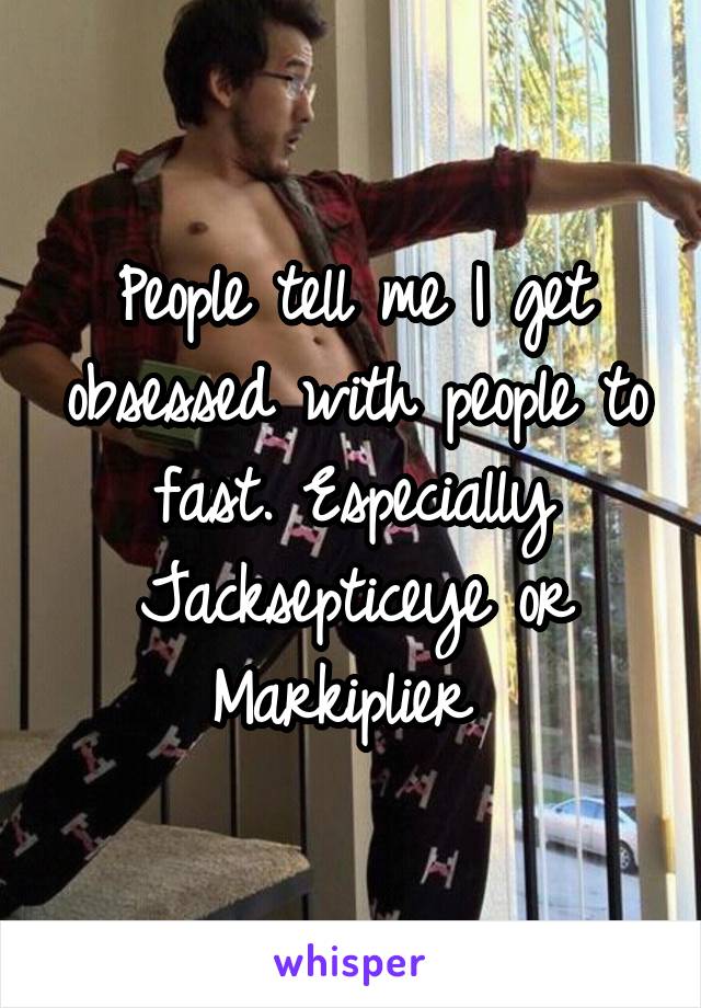 People tell me I get obsessed with people to fast. Especially Jacksepticeye or Markiplier 