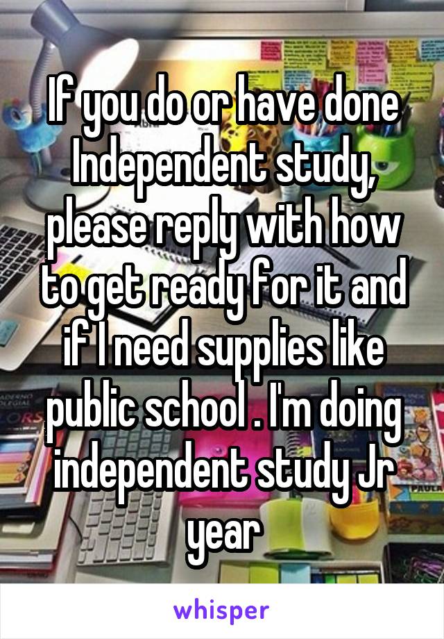 If you do or have done Independent study, please reply with how to get ready for it and if I need supplies like public school . I'm doing independent study Jr year