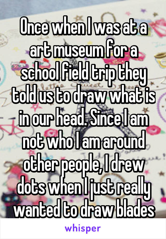 Once when I was at a art museum for a school field trip they told us to draw what is in our head. Since I am not who I am around other people, I drew dots when I just really wanted to draw blades