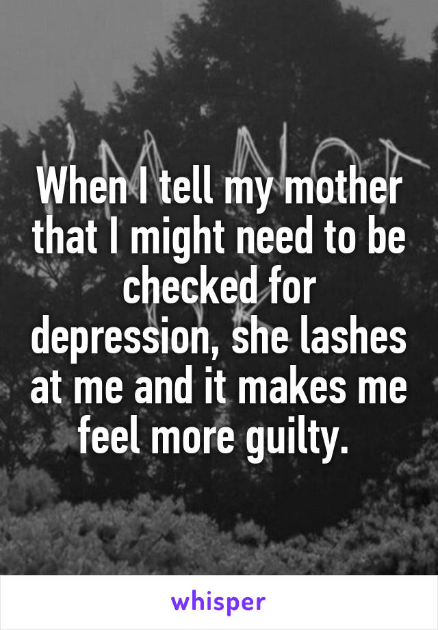 When I tell my mother that I might need to be checked for depression, she lashes at me and it makes me feel more guilty. 