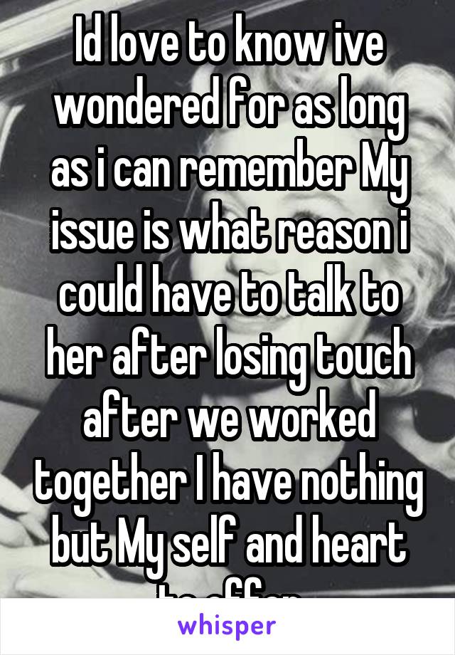 Id love to know ive wondered for as long as i can remember My issue is what reason i could have to talk to her after losing touch after we worked together I have nothing but My self and heart to offer