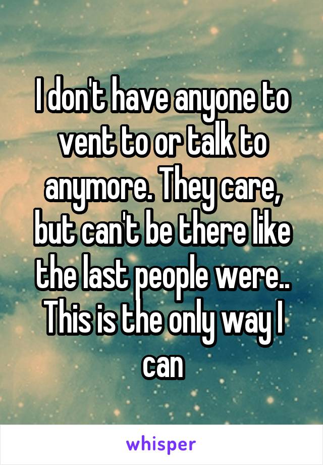 I don't have anyone to vent to or talk to anymore. They care, but can't be there like the last people were..
This is the only way I can