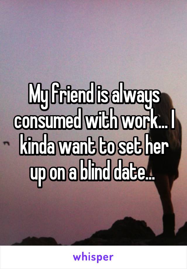 My friend is always consumed with work... I kinda want to set her up on a blind date... 