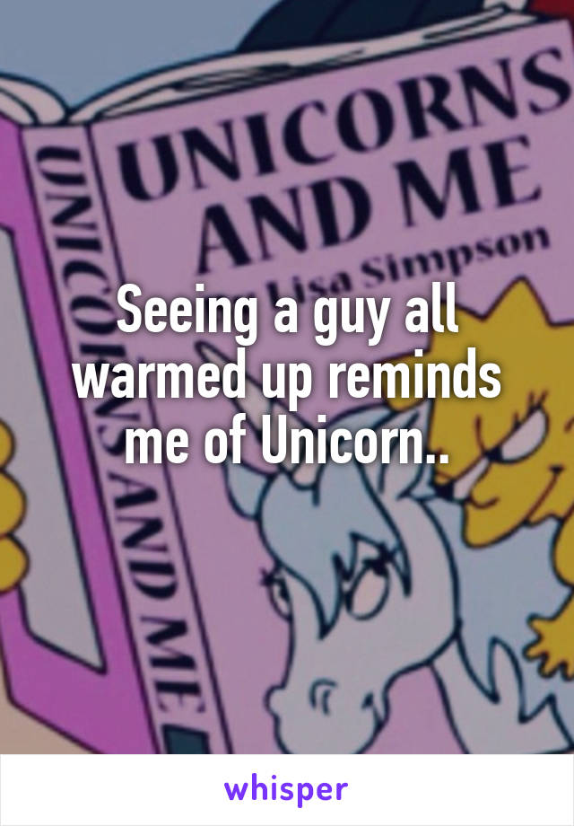 Seeing a guy all warmed up reminds me of Unicorn..
