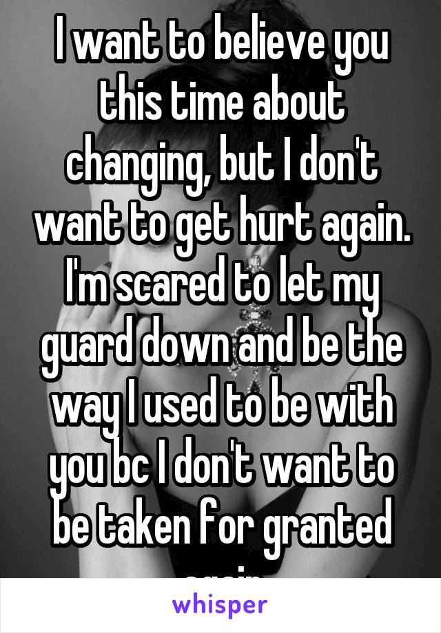 I want to believe you this time about changing, but I don't want to get hurt again. I'm scared to let my guard down and be the way I used to be with you bc I don't want to be taken for granted again