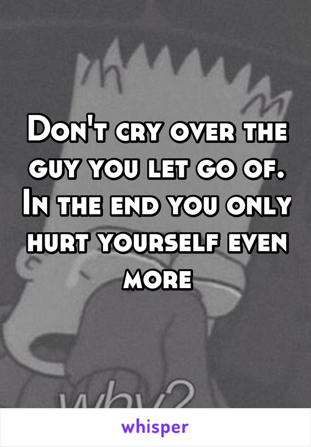 Don't cry over the guy you let go of. In the end you only hurt yourself even more
