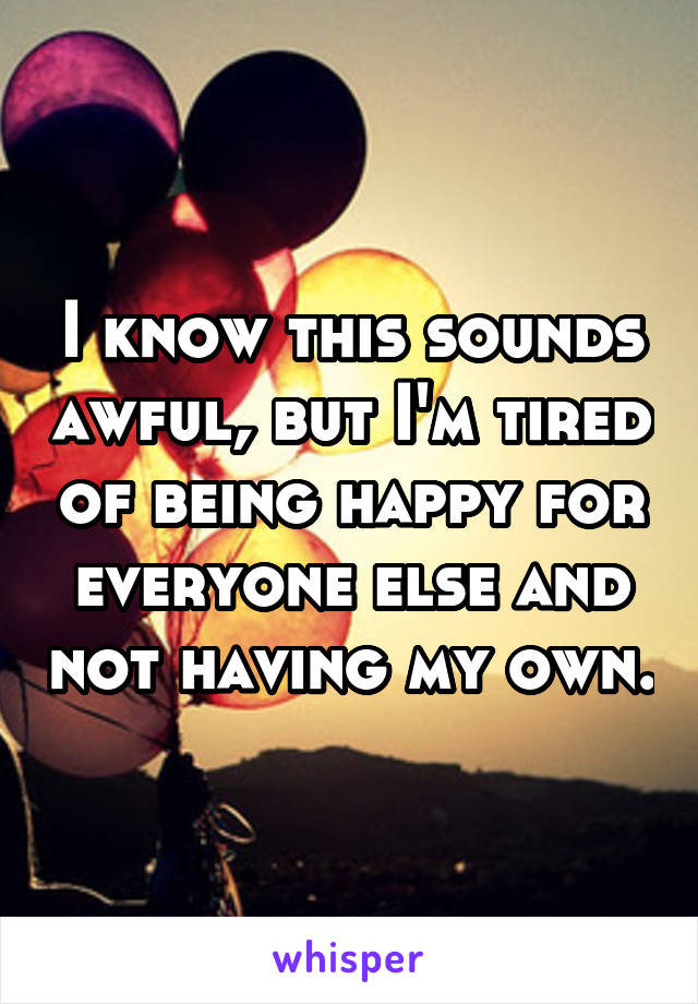 I know this sounds awful, but I'm tired of being happy for everyone else and not having my own.