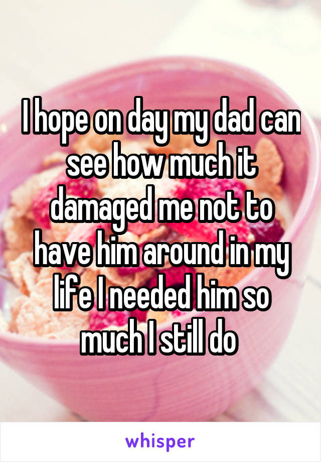 I hope on day my dad can see how much it damaged me not to have him around in my life I needed him so much I still do 