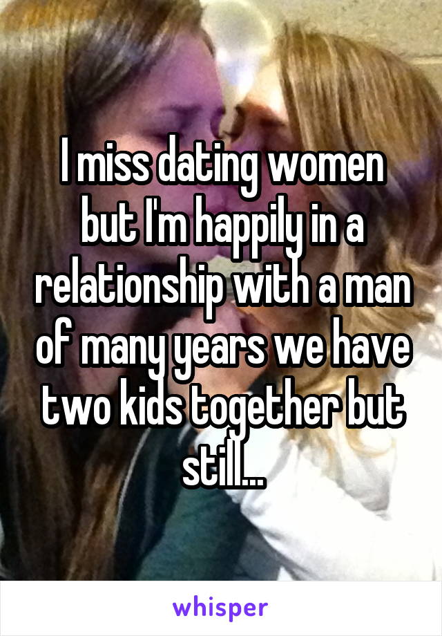 I miss dating women but I'm happily in a relationship with a man of many years we have two kids together but still...