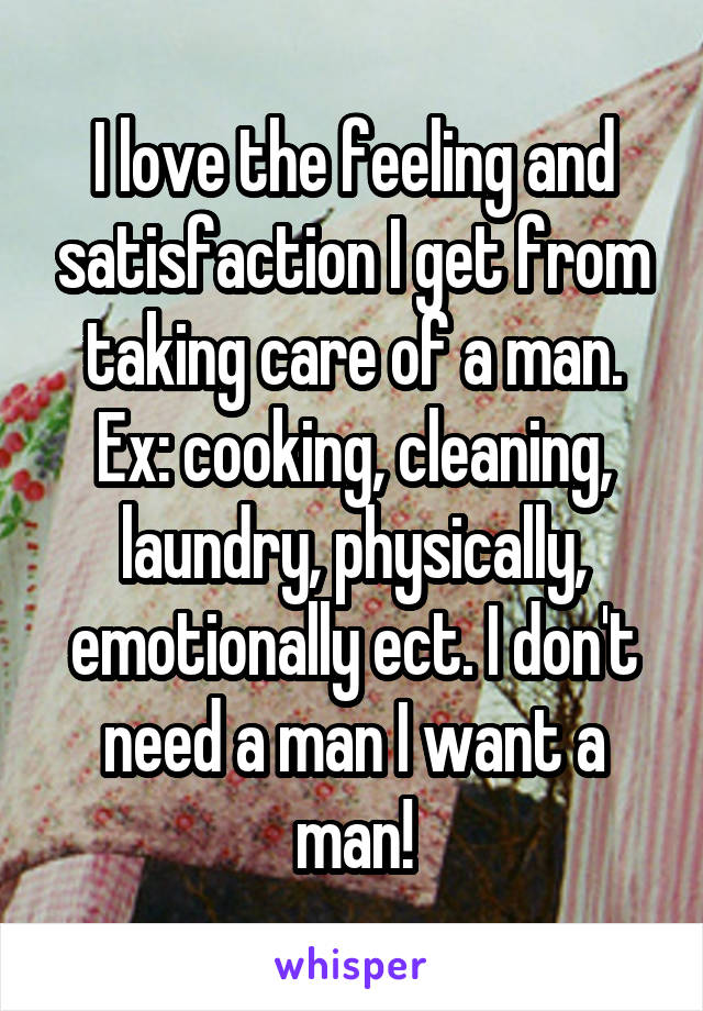 I love the feeling and satisfaction I get from taking care of a man. Ex: cooking, cleaning, laundry, physically, emotionally ect. I don't need a man I want a man!