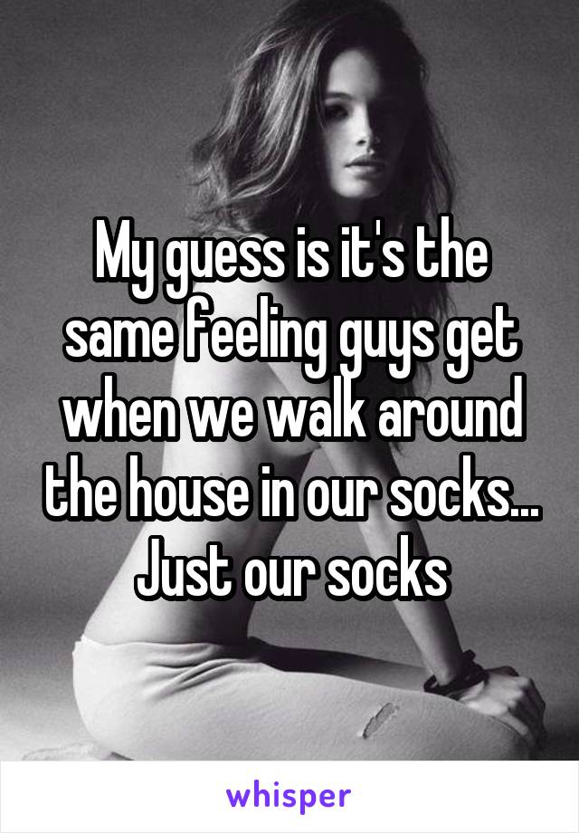 My guess is it's the same feeling guys get when we walk around the house in our socks... Just our socks