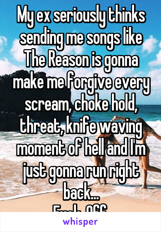 My ex seriously thinks sending me songs like The Reason is gonna make me forgive every scream, choke hold, threat, knife waving moment of hell and I'm just gonna run right back...
Fuck. Off.