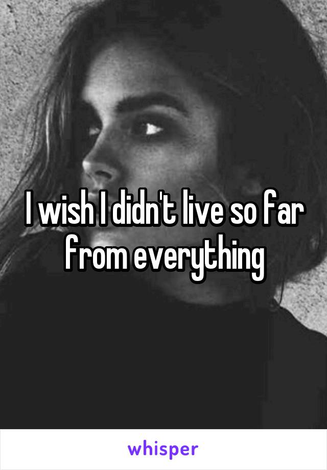 I wish I didn't live so far from everything