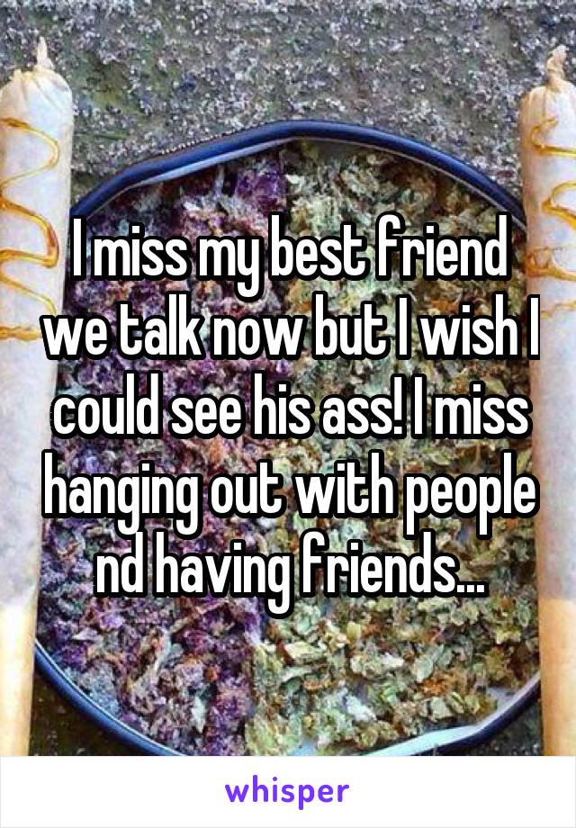 I miss my best friend we talk now but I wish I could see his ass! I miss hanging out with people nd having friends...