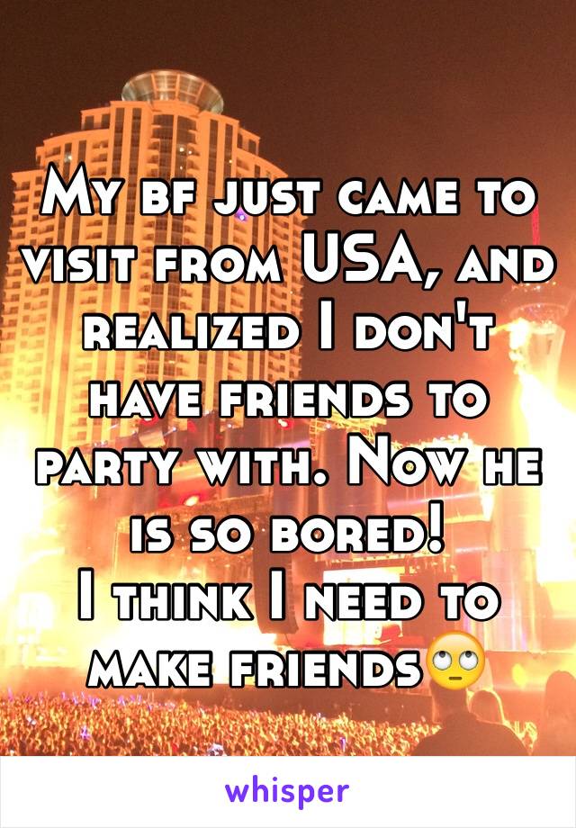 My bf just came to visit from USA, and realized I don't have friends to party with. Now he is so bored! 
I think I need to make friends🙄