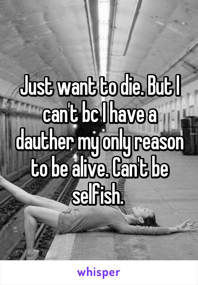 Just want to die. But I can't bc I have a dauther my only reason to be alive. Can't be selfish. 